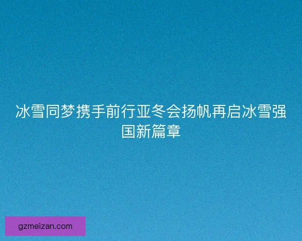 冰雪同梦携手前行亚冬会扬帆再启冰雪强国新篇章