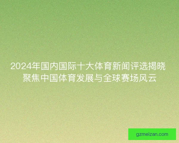 2024年国内国际十大体育新闻评选揭晓 聚焦中国体育发展与全球赛场风云