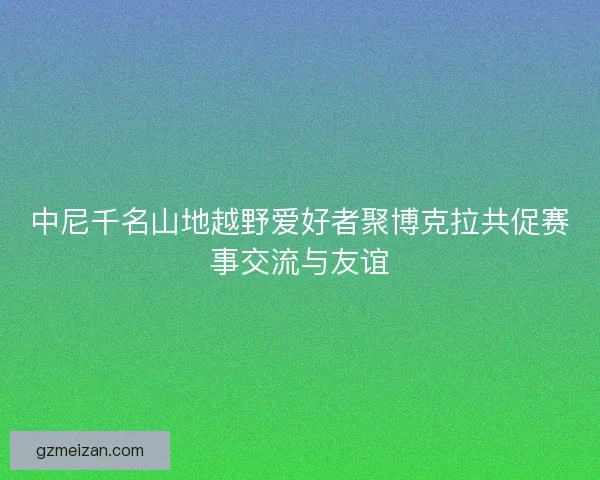 中尼千名山地越野爱好者聚博克拉共促赛事交流与友谊