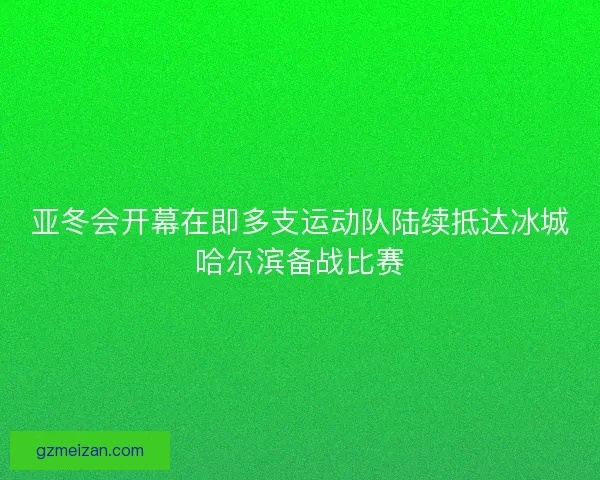 亚冬会开幕在即多支运动队陆续抵达冰城哈尔滨备战比赛