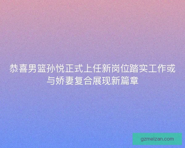 恭喜男篮孙悦正式上任新岗位踏实工作或与娇妻复合展现新篇章