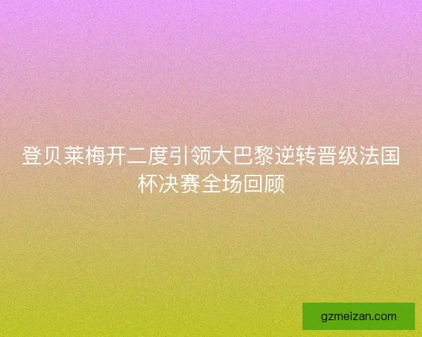 登贝莱梅开二度引领大巴黎逆转晋级法国杯决赛全场回顾