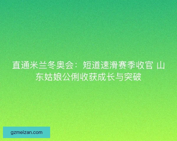 直通米兰冬奥会:短道速滑赛季收官 山东姑娘公俐收获成长与突破 直通米兰冬奥会:短道速滑赛季收官 山东姑娘公俐收获成长与突破