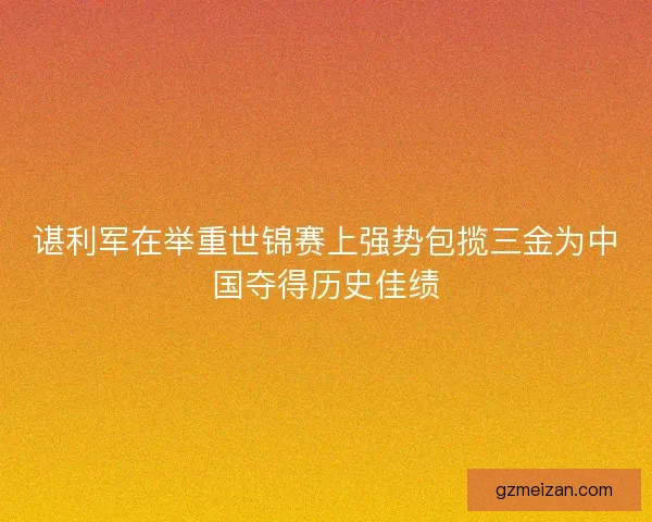 谌利军在举重世锦赛上强势包揽三金为中国夺得历史佳绩