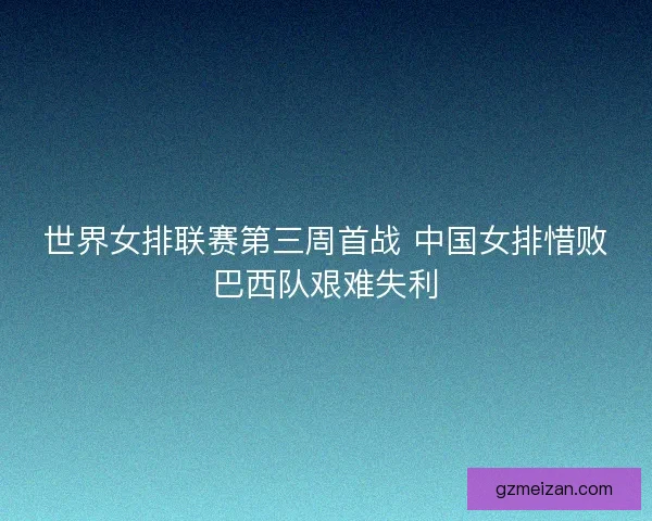 世界女排联赛第三周首战 中国女排惜败巴西队艰难失利
