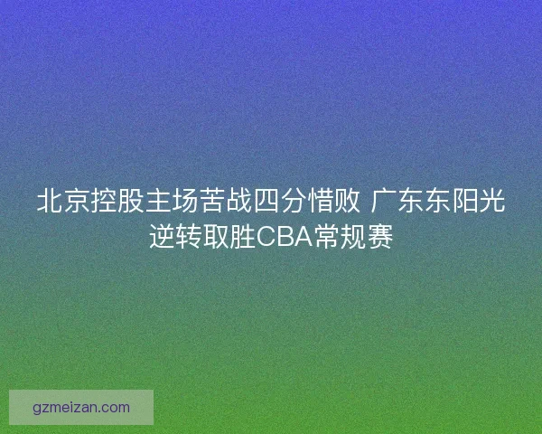 北京控股主场苦战四分惜败 广东东阳光逆转取胜CBA常规赛 北京控股主场苦战四分惜败 广东东阳光逆转取胜CBA常规赛