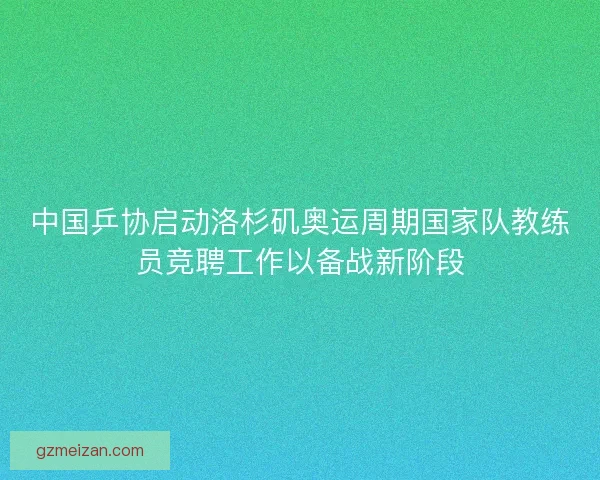 中国乒协启动洛杉矶奥运周期国家队教练员竞聘工作以备战新阶段