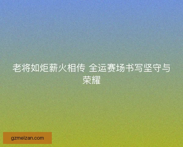 老将如炬薪火相传 全运赛场书写坚守与荣耀