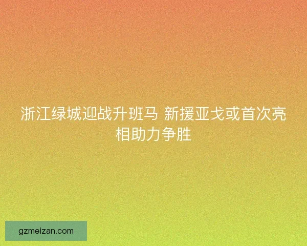 浙江绿城迎战升班马 新援亚戈或首次亮相助力争胜 浙江绿城迎战升班马 新援亚戈或首次亮相助力争胜